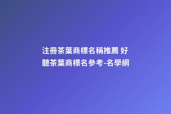 注冊茶葉商標名稱推薦 好聽茶葉商標名參考-名學網